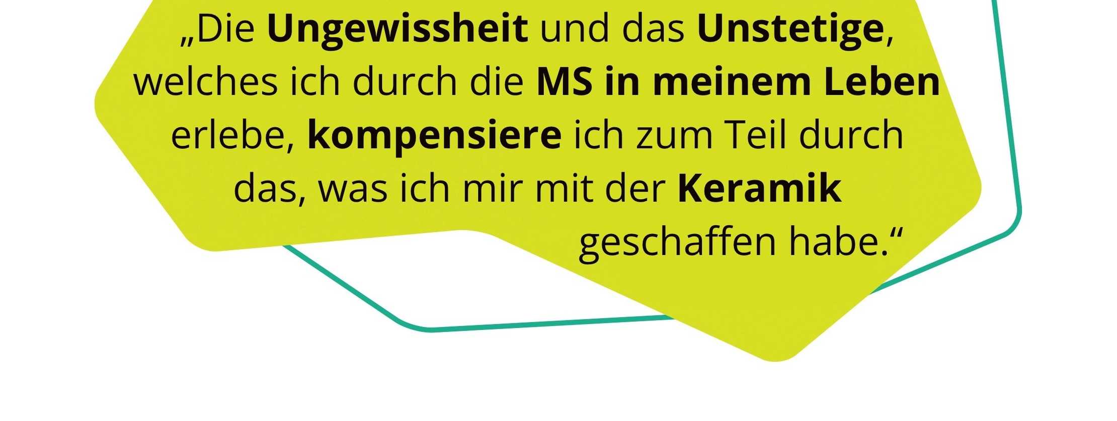 Zitat: „Die Ungewissheit und das Unstetige, welches ich durch die MS in meinem Leben erlebe, kompensiere ich zum Teil durch das, was ich mir mit der Keramik geschaffen habe.“